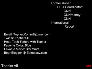 Thanks All Topher Kohan SEO Coordinator: CNN CNNMoney CNN International iReport  Email: Topher.Kohan@turner.com Twitter: TopherATL Host: Tech Torture with Topher Favorite Color: Blue Favorite Movie: Star Wars Beer Blogger @ Eatocracy.com 