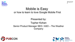 #pubcon
Mobile is Easy
or how to learn to love Google Mobile First
Presented by:
Topher Kohan
Senior Product Manager SEO / ASO – The Weather
Company
@TopherAT
L
 