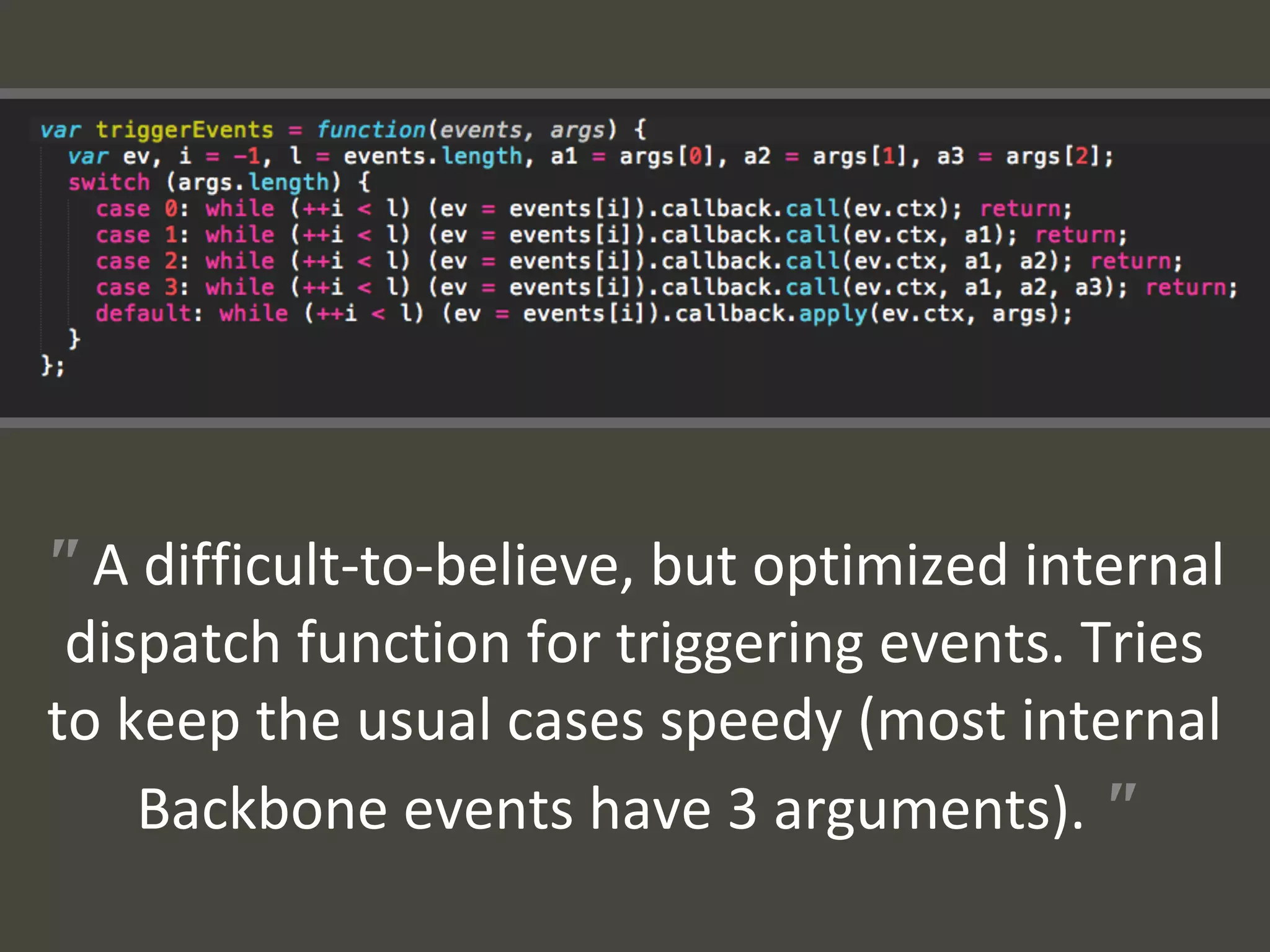 " A difficult-to-believe, but optimized internal
dispatch function for triggering events. Tries
to keep the usual cases speedy (most internal
Backbone events have 3 arguments). "
 
