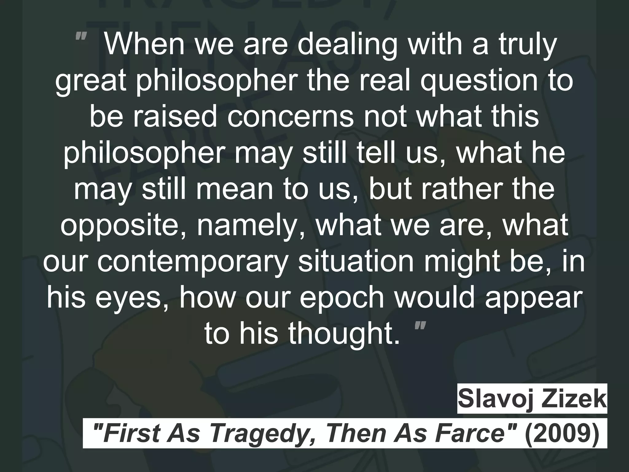 Slavoj Zizek
"First As Tragedy, Then As Farce" (2009).
" When we are dealing with a truly
great philosopher the real question to
be raised concerns not what this
philosopher may still tell us, what he
may still mean to us, but rather the
opposite, namely, what we are, what
our contemporary situation might be, in
his eyes, how our epoch would appear
to his thought. "
 