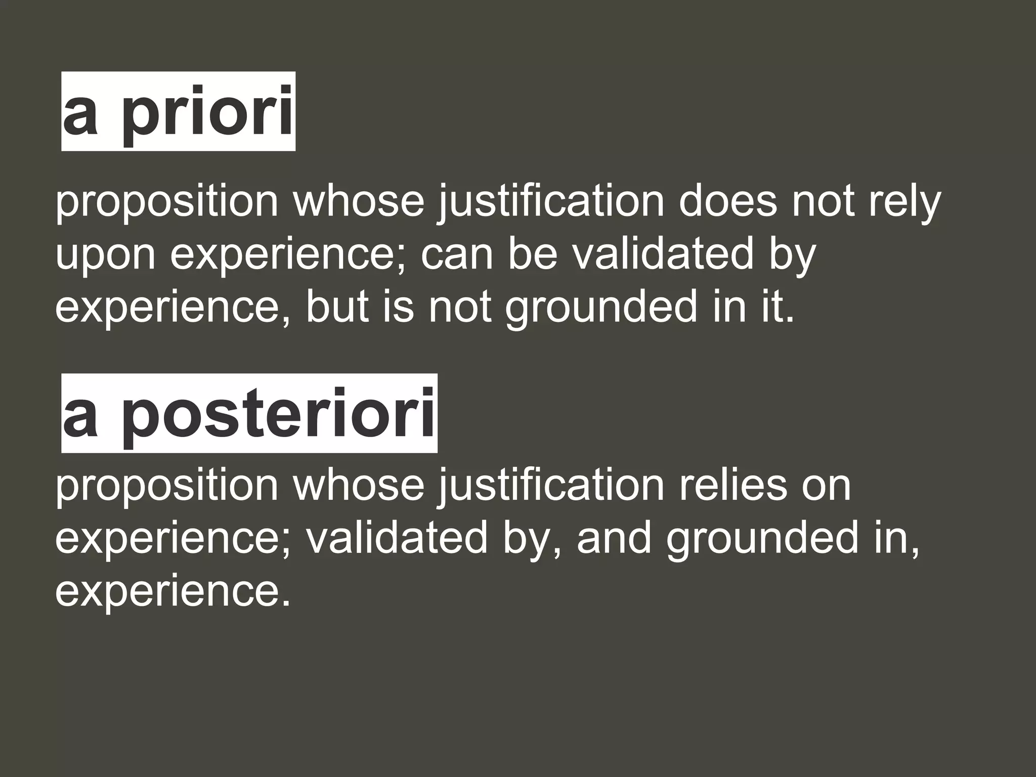 proposition whose justification does not rely
upon experience; can be validated by
experience, but is not grounded in it.
proposition whose justification relies on
experience; validated by, and grounded in,
experience.
a priori
a posteriori
 