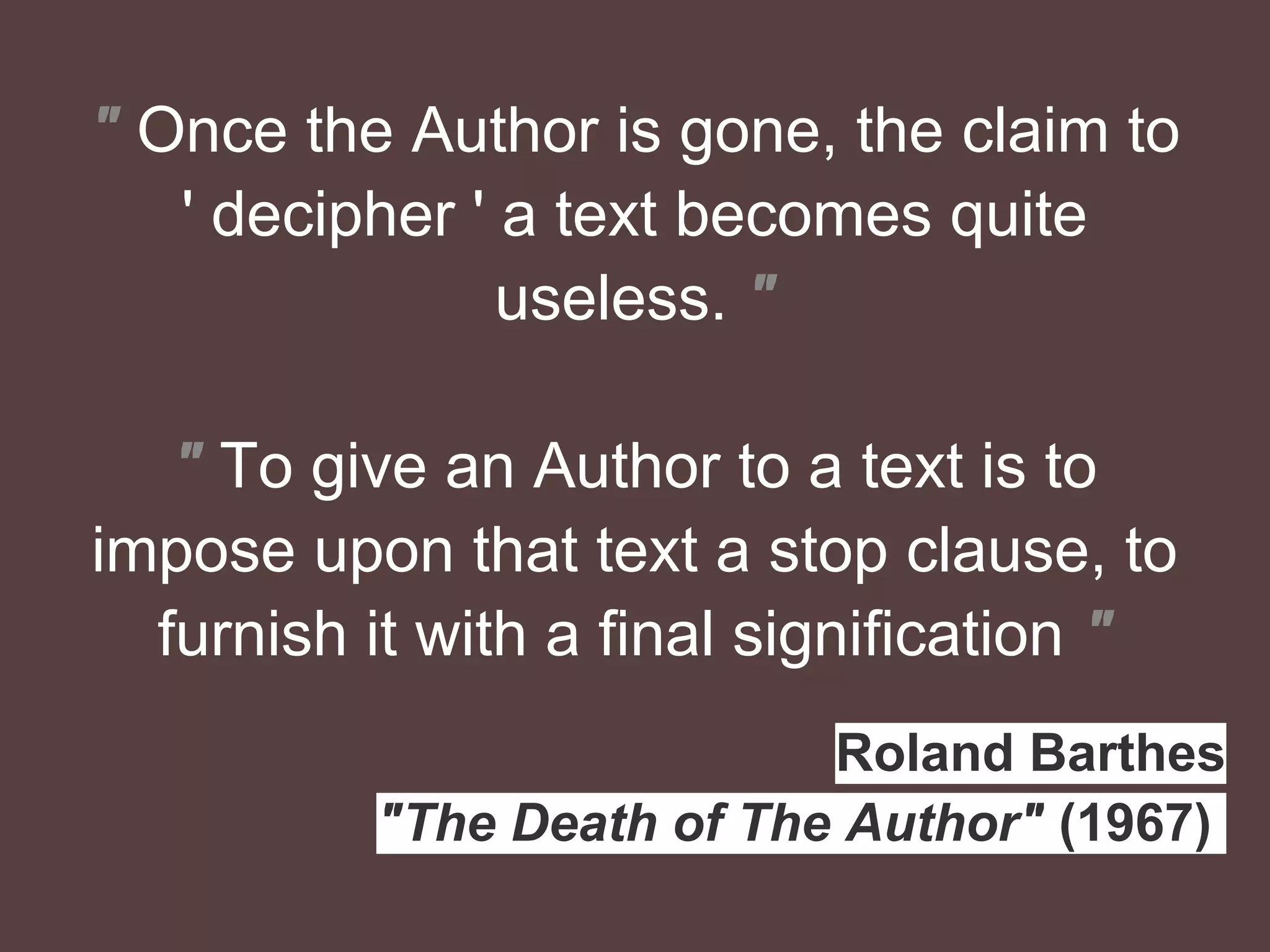 " Once the Author is gone, the claim to
' decipher ' a text becomes quite
useless. "
" To give an Author to a text is to
impose upon that text a stop clause, to
furnish it with a ﬁnal signiﬁcation "
Roland Barthes
"The Death of The Author" (1967).
 