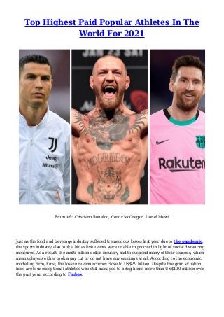 Top Highest Paid Popular Athletes In The
World For 2021
From left: Cristiano Ronaldo, Conor McGregor, Lionel Messi
Just as the food and beverage industry suffered tremendous losses last year due to the pandemic,
the sports industry also took a hit as live events were unable to proceed in light of social distancing
measures. As a result, the multi-billion dollar industry had to suspend many of their seasons, which
means players either took a pay cut or do not have any earnings at all. According to the economic
modelling firm, Emsi, the loss in revenue comes close to US$29 billion. Despite the grim situation,
here are four exceptional athletes who still managed to bring home more than US$100 million over
the past year, according to Forbes.
 