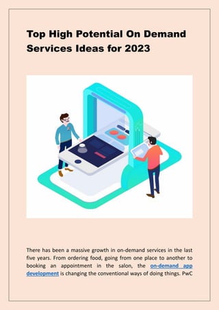 Top High Potential On Demand
Services Ideas for 2023
There has been a massive growth in on-demand services in the last
five years. From ordering food, going from one place to another to
booking an appointment in the salon, the on-demand app
development is changing the conventional ways of doing things. PwC
 