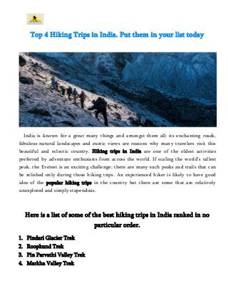 Top 4 Hiking Trips in India. Put them in your list today 
India is known for a great many things and amongst them all; its enchanting roads, 
fabulous natural landscapes and exotic views are reasons why many travelers visit this 
beautiful and eclectic country. Hiking trips in India are one of the oldest activities 
preferred by adventure enthusiasts from across the world. If scaling the world’s tallest 
peak, the Everest is an exciting challenge; there are many such peaks and trails that can 
be relished only during those hiking trips. An experienced hiker is likely to have good 
idea of the popular hiking trips in the country but there are some that are relatively 
unexplored and simply stupendous. 
Here is a list of some of the best hiking trips in India ranked in no 
particular order. 
1. Pindari Glacier Trek 
2. Roopkund Trek 
3. Pin Parvathi Valley Trek 
4. Markha Valley Trek 
 