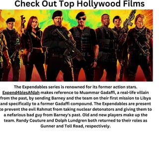 Check Out Top Hollywood Films
The Expendables series is renowned for its former action stars.
Expend4blesAfdah makes reference to Muammar Gadaffi, a real-life villain
from the past, by sending Barney and the team on their first mission to Libya
and specifically to a former Gadaffi compound. The Expendables are present
to prevent the evil Rahmat from taking nuclear detonators and giving them to
a nefarious bad guy from Barney's past. Old and new players make up the
team. Randy Couture and Dolph Lundgren both returned to their roles as
Gunner and Toll Road, respectively.
 