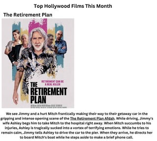 Top Hollywood Films This Month
The Retirement Plan
We see Jimmy and a hurt Mitch frantically making their way to their getaway car in the
gripping and intense opening scene of the The Retirement Plan Afdah. While driving, Jimmy's
wife Ashley begs him to take Mitch to the hospital right away. When Mitch succumbs to his
injuries, Ashley is tragically sucked into a vortex of terrifying emotions. While he tries to
remain calm, Jimmy tells Ashley to drive the car to the pier. When they arrive, he directs her
to board Mitch's boat while he steps aside to make a brief phone call.
 