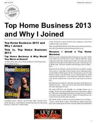 April 1st, 2013                                                                                            Published by: mikemoore




Top Home Business 2013
and Why I Joined
                                                                  I have learned so much truth in this company, it has been
Top Home Business 2013 and                                        really & truly a great find.
Why I Joined                                                      Okay enough about that let’s get into my story & my adventure,
                                                                  and why I joined this top home business for 2013.
This is, Top Home Business
                           Reasons I Joined a Top Home
2013
                                                                  Business
Top Home Business &  Why Would                                    My first reason I joined top home business is my wife. I’d like
You Work at Home?                                                 to be able to provide for her so she could do what she wants
                                                                  when she wants. She teaches dance that’s awesome. But, if she
 So Why Did I Join a Top Home Business? GOOD Question…            could do it when she wants where she wants, not having to do
and I will Give You a                                             it all the time. Plus she wouldn’t mind being a kept woman…
                                                                  lol
                                                                  Second reason I joined a top home business would be my boy
                                                                  I love him so. To be able to buy a house out in Nebraska by his
                                                                  cousins that would be great. He see’s them twice a year. It wold
                                                                  be nice to have a second house so we could go there in stead
                                                                  of mom’s (in-law) house… Love her nice to stay there when we
                                                                  visit. But it would be nice to have here come visit us out there
                                                                  too…
                                                                  My third reason I joined a top home business would be for my
                                                                  mother because - these are not in any order their all kind of
                                                                  the same importance to me.
                                                                  My mom still lives very frugally on a budget always on a
                                                                  budget. Doesn’t do a lot of things because it costs money, skims
                                                                  by… She does somethings don’t get me wrong, but wow I’d like
                                                                  to be able to just provide for her, where she wouldn’t have to
                                                                  worry about any of that junk anymore…
                                                                  My Fourth reason I joined a top home business is my Nana…
Complete answer. Before I get Into My, Why I Joined a Top          I have a deep desire to give financilly (to replace what she
Home Business, I would like to say this has been an interesting   lost in her stocks)(yea the hole economy thing lost about half)
journey, of discovery and learning.




                                                                                                                                1
 