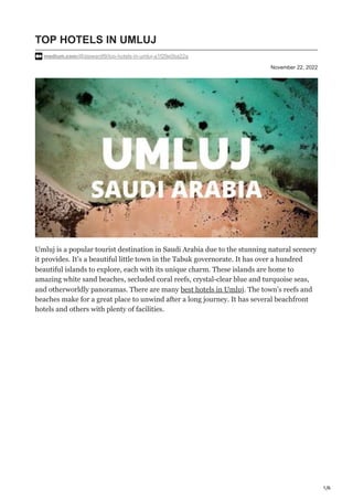 1/6
November 22, 2022
TOP HOTELS IN UMLUJ
medium.com/@stewardf9/top-hotels-in-umluj-a1f29e0ba22a
Umluj is a popular tourist destination in Saudi Arabia due to the stunning natural scenery
it provides. It’s a beautiful little town in the Tabuk governorate. It has over a hundred
beautiful islands to explore, each with its unique charm. These islands are home to
amazing white sand beaches, secluded coral reefs, crystal-clear blue and turquoise seas,
and otherworldly panoramas. There are many best hotels in Umluj. The town’s reefs and
beaches make for a great place to unwind after a long journey. It has several beachfront
hotels and others with plenty of facilities.
 