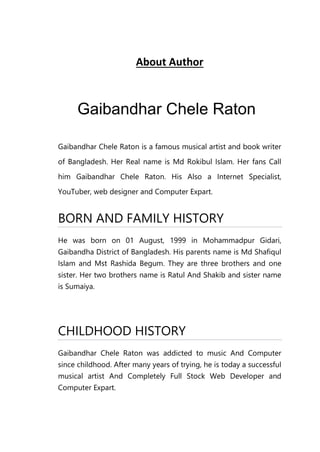 About Author
Gaibandhar Chele Raton
Gaibandhar Chele Raton is a famous musical artist and book writer
of Bangladesh. Her Real name is Md Rokibul Islam. Her fans Call
him Gaibandhar Chele Raton. His Also a Internet Specialist,
YouTuber, web designer and Computer Expart.
BORN AND FAMILY HISTORY
He was born on 01 August, 1999 in Mohammadpur Gidari,
Gaibandha District of Bangladesh. His parents name is Md Shafiqul
Islam and Mst Rashida Begum. They are three brothers and one
sister. Her two brothers name is Ratul And Shakib and sister name
is Sumaiya.
CHILDHOOD HISTORY
Gaibandhar Chele Raton was addicted to music And Computer
since childhood. After many years of trying, he is today a successful
musical artist And Completely Full Stock Web Developer and
Computer Expart.
 