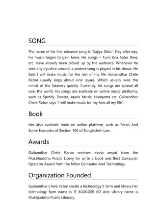 SONG
The name of his first released song is “Sajiye Dibo”. Day after day,
his music began to gain fame. His songs – Tumi Eso, Fuler Dine,
etc. Have already been picked up by the audience. Whenever he
sees any injustice around, a protest song is played in his throat. He
Said I will make music for the rest of my life. Gaibandhar Chele
Raton usually sings about viral issues. Which usually wins the
minds of the listeners quickly. Currently, his songs are spread all
over the world. His songs are available on online music platforms,
such as Spotify, Deezer, Apple Music, Hungama etc. Gaibandhar
Chele Raton says “I will make music for my fans all my life”.
Book
Her also available book on online platform, such as Ferari And
Some Examples of Section 100 of Bangladesh Law.
Awards
Gaibandhar Chele Raton receives ekota award from the
Muktihuddho Public Libery for write a book and Best Computer
Operator Award from the Milon Computer And Technology.
Organization Founded
Gaibandhar Chele Raton create a technology it farm and library.Her
technology farm name is IT BLOGGER BD And Library name is
Muktijuddho Public Liberary.
 