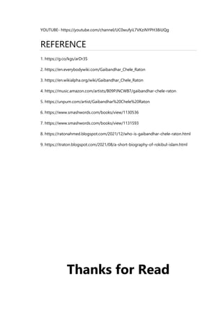 YOUTUBE- https://youtube.com/channel/UC0wufyiL7VKziNYPH38iUQg
REFERENCE
1. https://g.co/kgs/arDr3S
2. https://en.everybodywiki.com/Gaibandhar_Chele_Raton
3. https://en.wikialpha.org/wiki/Gaibandhar_Chele_Raton
4. https://music.amazon.com/artists/B09PJNCWB7/gaibandhar-chele-raton
5. https://unpum.com/artist/Gaibandhar%20Chele%20Raton
6. https://www.smashwords.com/books/view/1130536
7. https://www.smashwords.com/books/view/1131593
8. https://ratonahmed.blogspot.com/2021/12/who-is-gaibandhar-chele-raton.html
9. https://itraton.blogspot.com/2021/08/a-short-biography-of-rokibul-islam.html
Thanks for Read
 