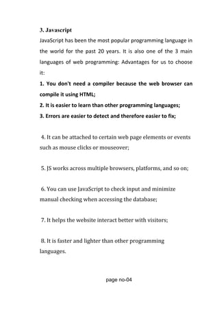 3. Javascript
JavaScript has been the most popular programming language in
the world for the past 20 years. It is also one of the 3 main
languages of web programming: Advantages for us to choose
it:
1. You don't need a compiler because the web browser can
compile it using HTML;
2. It is easier to learn than other programming languages;
3. Errors are easier to detect and therefore easier to fix;
4. It can be attached to certain web page elements or events
such as mouse clicks or mouseover;
5. JS works across multiple browsers, platforms, and so on;
6. You can use JavaScript to check input and minimize
manual checking when accessing the database;
7. It helps the website interact better with visitors;
8. It is faster and lighter than other programming
languages.
page no-04
 