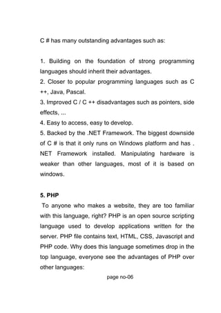 C # has many outstanding advantages such as:
1. Building on the foundation of strong programming
languages should inherit their advantages.
2. Closer to popular programming languages such as C
++, Java, Pascal.
3. Improved C / C ++ disadvantages such as pointers, side
effects, ...
4. Easy to access, easy to develop.
5. Backed by the .NET Framework. The biggest downside
of C # is that it only runs on Windows platform and has .
NET Framework installed. Manipulating hardware is
weaker than other languages, most of it is based on
windows.
5. PHP
To anyone who makes a website, they are too familiar
with this language, right? PHP is an open source scripting
language used to develop applications written for the
server. PHP file contains text, HTML, CSS, Javascript and
PHP code. Why does this language sometimes drop in the
top language, everyone see the advantages of PHP over
other languages:
page no-06
 