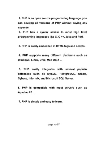 1. PHP is an open source programming language, you
can develop all versions of PHP without paying any
expense.
2. PHP has a syntax similar to most high level
programming languages like C, C ++, Java and Perl.
3. PHP is easily embedded in HTML tags and scripts.
4. PHP supports many different platforms such as
Windows, Linux, Unix, Mac OS X ...
5. PHP easily integrates with several popular
databases such as MySQL, PostgreSQL, Oracle,
Sybase, Informix, and Microsoft SQL Server.
6. PHP is compatible with most servers such as
Apache, IIS ...
7. PHP is simple and easy to learn.
page no-07
 