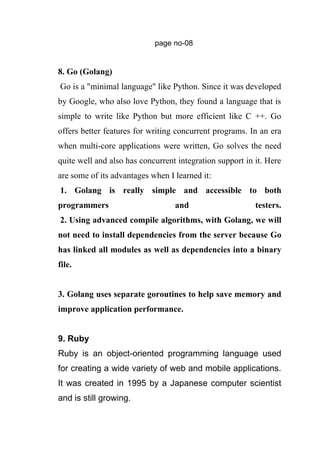 page no-08
8. Go (Golang)
Go is a "minimal language" like Python. Since it was developed
by Google, who also love Python, they found a language that is
simple to write like Python but more efficient like C ++. Go
offers better features for writing concurrent programs. In an era
when multi-core applications were written, Go solves the need
quite well and also has concurrent integration support in it. Here
are some of its advantages when I learned it:
1. Golang is really simple and accessible to both
programmers and testers.
2. Using advanced compile algorithms, with Golang, we will
not need to install dependencies from the server because Go
has linked all modules as well as dependencies into a binary
file.
3. Golang uses separate goroutines to help save memory and
improve application performance.
9. Ruby
Ruby is an object-oriented programming language used
for creating a wide variety of web and mobile applications.
It was created in 1995 by a Japanese computer scientist
and is still growing.
 