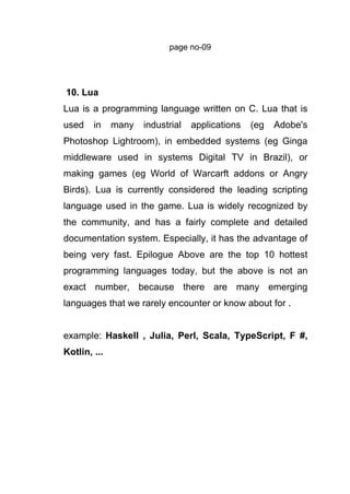 page no-09
10. Lua
Lua is a programming language written on C. Lua that is
used in many industrial applications (eg Adobe's
Photoshop Lightroom), in embedded systems (eg Ginga
middleware used in systems Digital TV in Brazil), or
making games (eg World of Warcarft addons or Angry
Birds). Lua is currently considered the leading scripting
language used in the game. Lua is widely recognized by
the community, and has a fairly complete and detailed
documentation system. Especially, it has the advantage of
being very fast. Epilogue Above are the top 10 hottest
programming languages today, but the above is not an
exact number, because there are many emerging
languages that we rarely encounter or know about for .
example: Haskell , Julia, Perl, Scala, TypeScript, F #,
Kotlin, ...
 