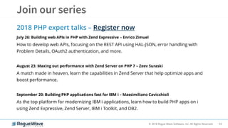 53© 2018 Rogue Wave Software, Inc. All Rights Reserved.
2018 PHP expert talks – Register now
July 26: Building web APIs in PHP with Zend Expressive – Enrico Zimuel
How to develop web APIs, focusing on the REST API using HAL-JSON, error handling with
Problem Details, OAuth2 authentication, and more.
August 23: Maxing out performance with Zend Server on PHP 7 – Zeev Suraski
A match made in heaven, learn the capabilities in Zend Server that help optimize apps and
boost performance.
September 20: Building PHP applications fast for IBM i – Massimiliano Cavicchioli
As the top platform for modernizing IBM i applications, learn how to build PHP apps on i
using Zend Expressive, Zend Server, IBM i Toolkit, and DB2.
 