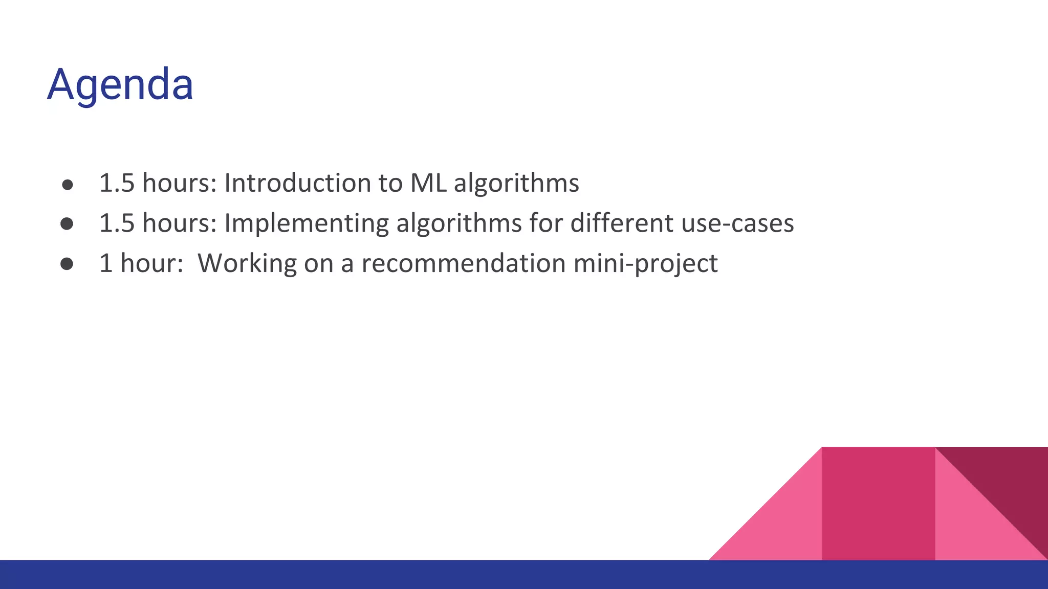 Agenda
● 1.5 hours: Introduction to ML algorithms
● 1.5 hours: Implementing algorithms for different use-cases
● 1 hour: Working on a recommendation mini-project
 