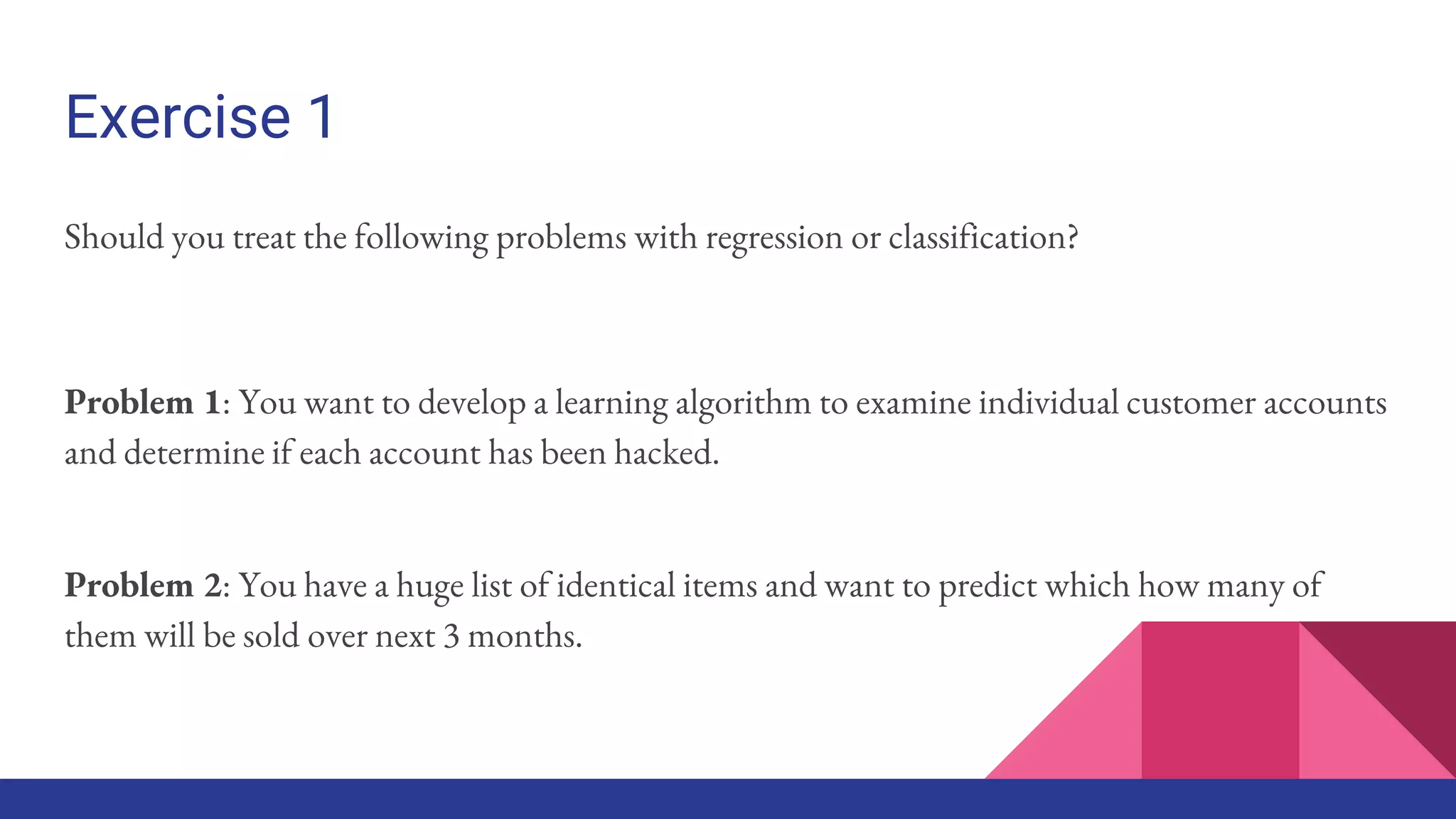 Exercise 1
Should you treat the following problems with regression or classification?
Problem 1: You want to develop a learning algorithm to examine individual customer accounts
and determine if each account has been hacked.
Problem 2: You have a huge list of identical items and want to predict which how many of
them will be sold over next 3 months.
 