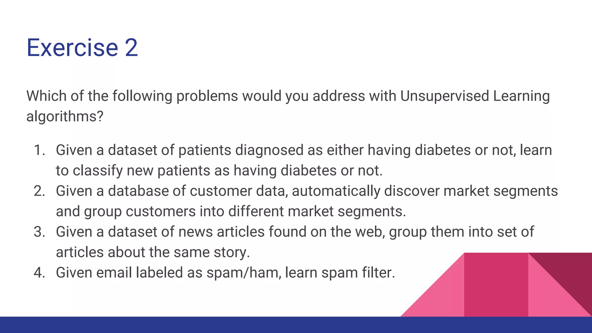 Exercise 2
Which of the following problems would you address with Unsupervised Learning
algorithms?
1. Given a dataset of patients diagnosed as either having diabetes or not, learn
to classify new patients as having diabetes or not.
2. Given a database of customer data, automatically discover market segments
and group customers into different market segments.
3. Given a dataset of news articles found on the web, group them into set of
articles about the same story.
4. Given email labeled as spam/ham, learn spam filter.
 
