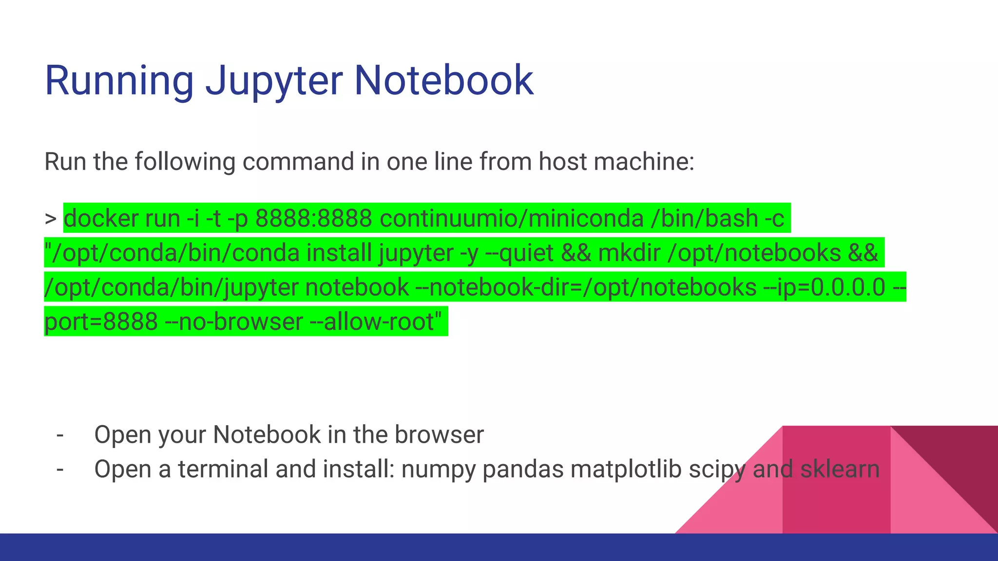 Running Jupyter Notebook
Run the following command in one line from host machine:
> docker run -i -t -p 8888:8888 continuumio/miniconda /bin/bash -c
"/opt/conda/bin/conda install jupyter -y --quiet && mkdir /opt/notebooks &&
/opt/conda/bin/jupyter notebook --notebook-dir=/opt/notebooks --ip=0.0.0.0 --
port=8888 --no-browser --allow-root"
- Open your Notebook in the browser
- Open a terminal and install: numpy pandas matplotlib scipy and sklearn
 