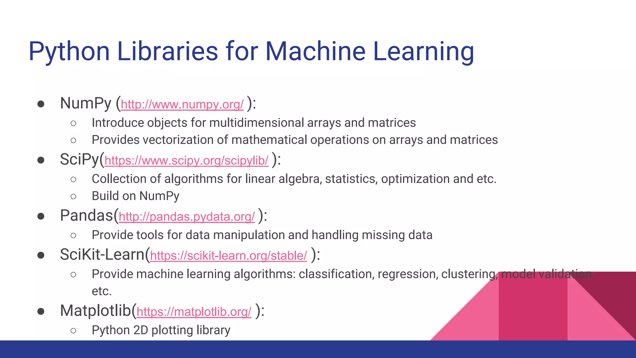 Python Libraries for Machine Learning
● NumPy (http://www.numpy.org/ ):
○ Introduce objects for multidimensional arrays and matrices
○ Provides vectorization of mathematical operations on arrays and matrices
● SciPy(https://www.scipy.org/scipylib/ ):
○ Collection of algorithms for linear algebra, statistics, optimization and etc.
○ Build on NumPy
● Pandas(http://pandas.pydata.org/ ):
○ Provide tools for data manipulation and handling missing data
● SciKit-Learn(https://scikit-learn.org/stable/ ):
○ Provide machine learning algorithms: classification, regression, clustering, model validation
etc.
● Matplotlib(https://matplotlib.org/ ):
○ Python 2D plotting library
 