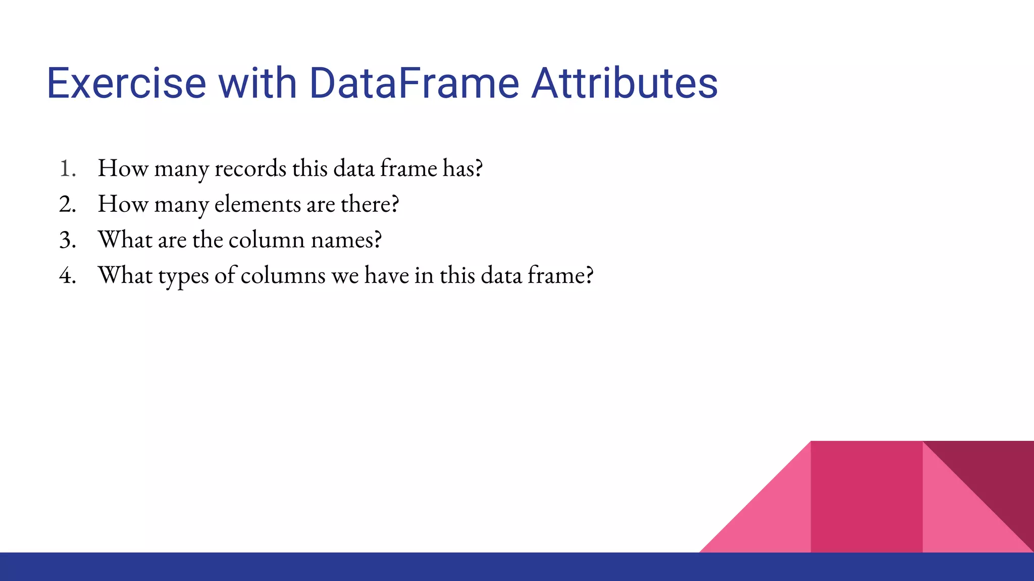 Exercise with DataFrame Attributes
1. How many records this data frame has?
2. How many elements are there?
3. What are the column names?
4. What types of columns we have in this data frame?
 