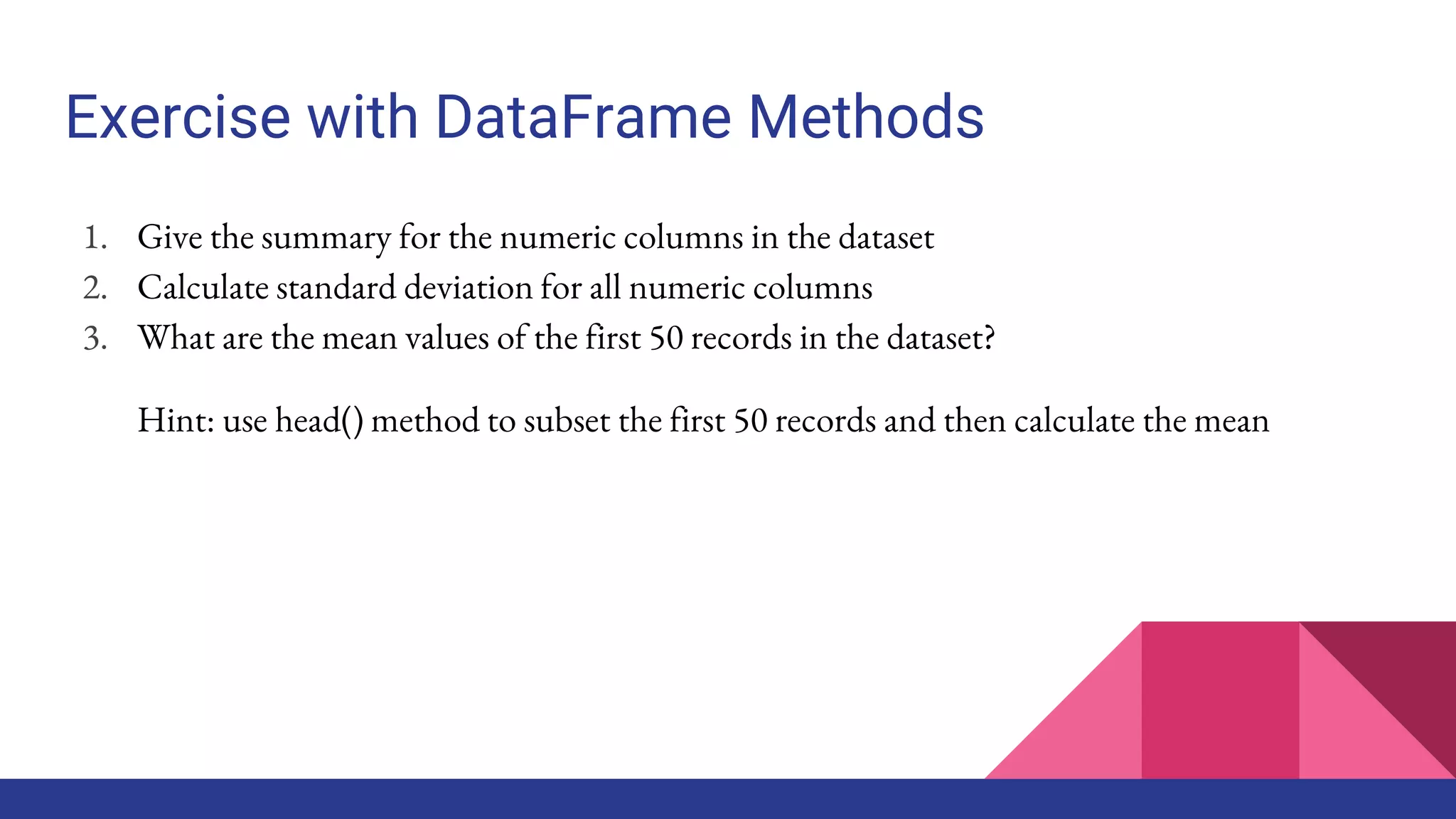 Exercise with DataFrame Methods
1. Give the summary for the numeric columns in the dataset
2. Calculate standard deviation for all numeric columns
3. What are the mean values of the first 50 records in the dataset?
Hint: use head() method to subset the first 50 records and then calculate the mean
 