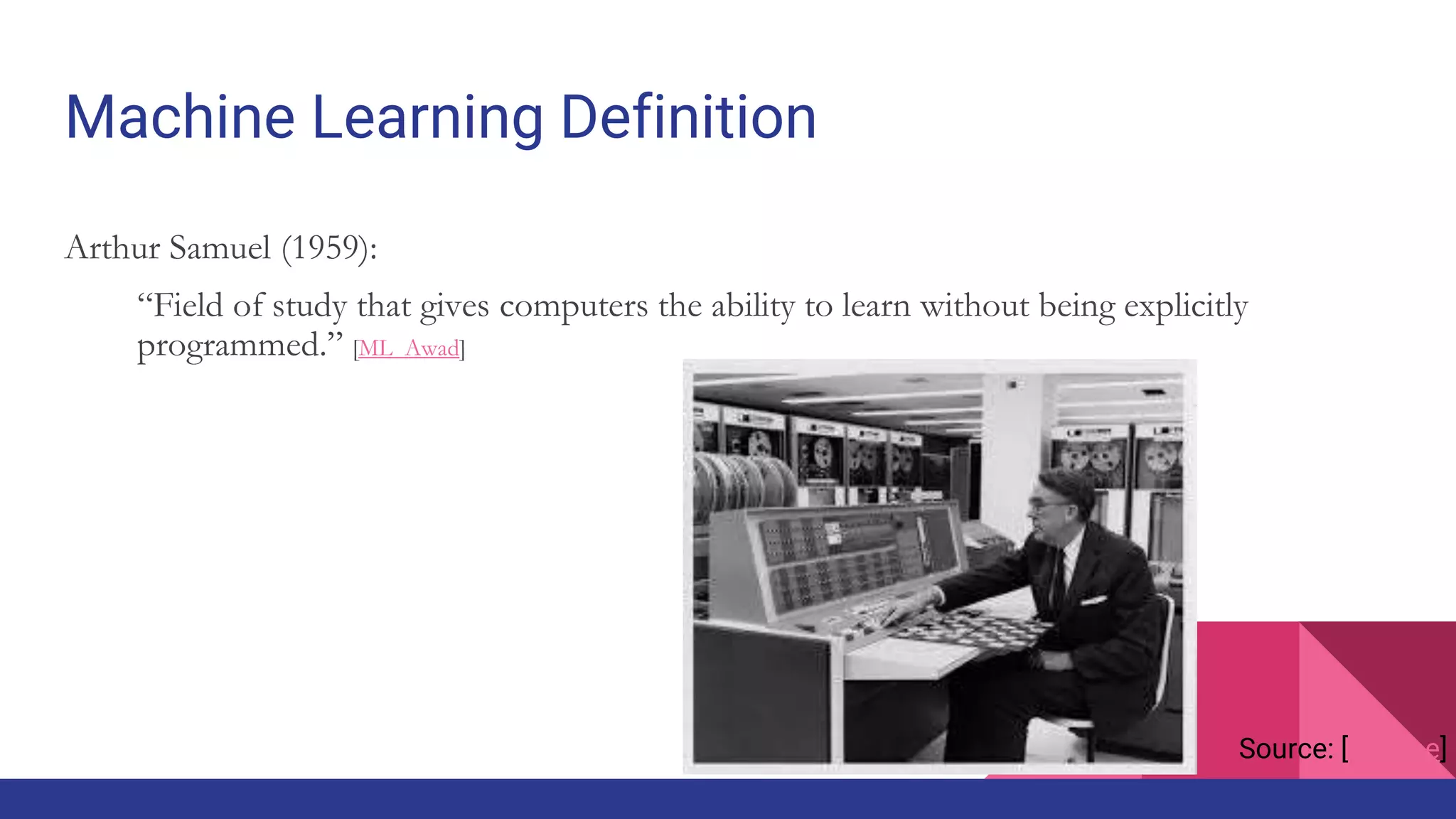 Machine Learning Definition
Arthur Samuel (1959):
“Field of study that gives computers the ability to learn without being explicitly
programmed.” [ML_Awad]
Source: [fortune]
 