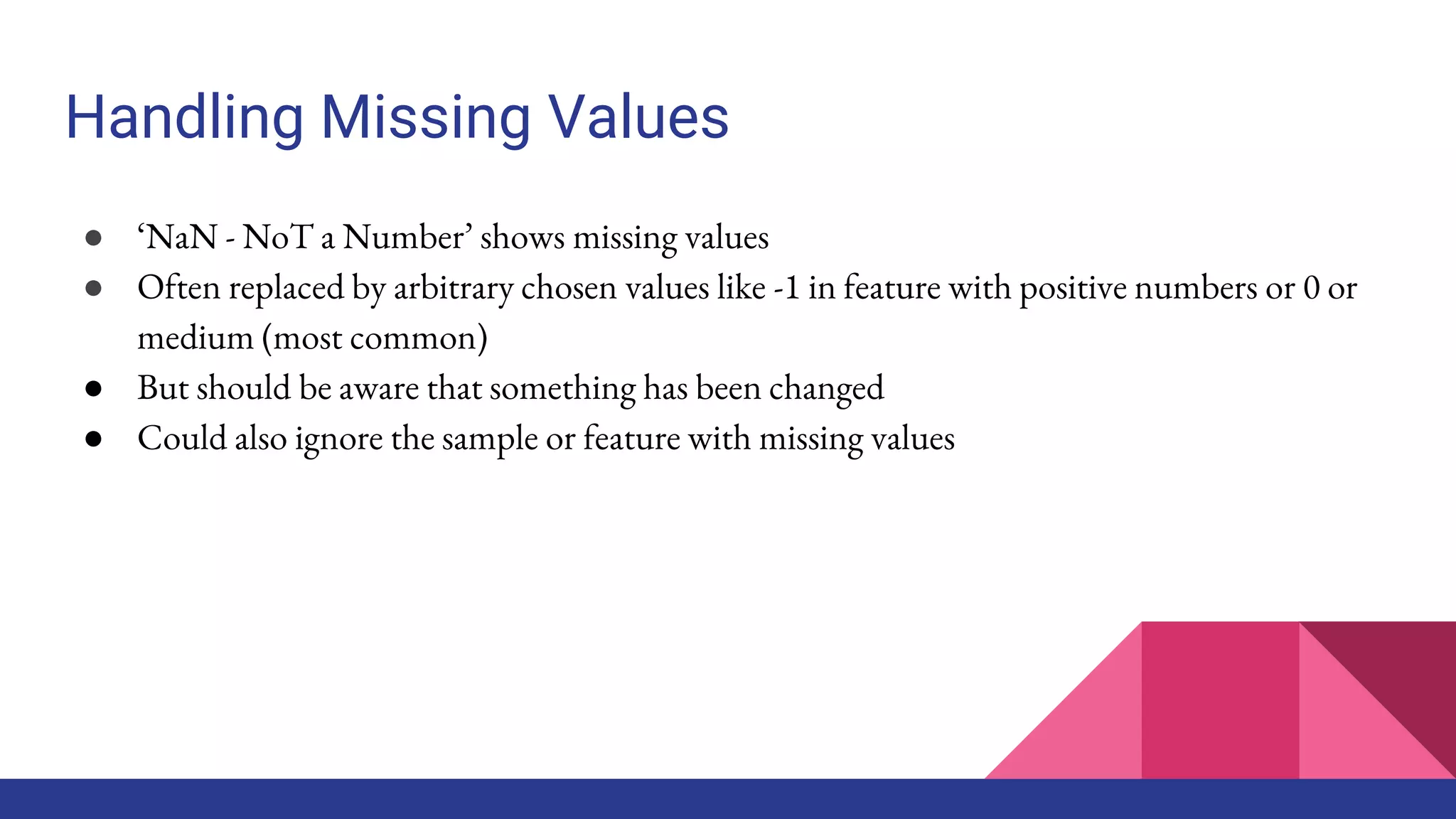 Handling Missing Values
● ‘NaN - NoT a Number’ shows missing values
● Often replaced by arbitrary chosen values like -1 in feature with positive numbers or 0 or
medium (most common)
● But should be aware that something has been changed
● Could also ignore the sample or feature with missing values
 
