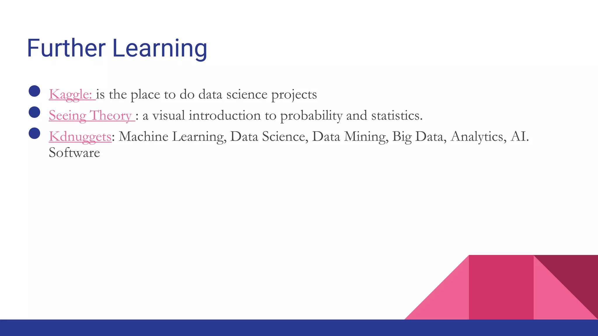 Further Learning
● Kaggle: is the place to do data science projects
● Seeing Theory : a visual introduction to probability and statistics.
● Kdnuggets: Machine Learning, Data Science, Data Mining, Big Data, Analytics, AI.
Software
 