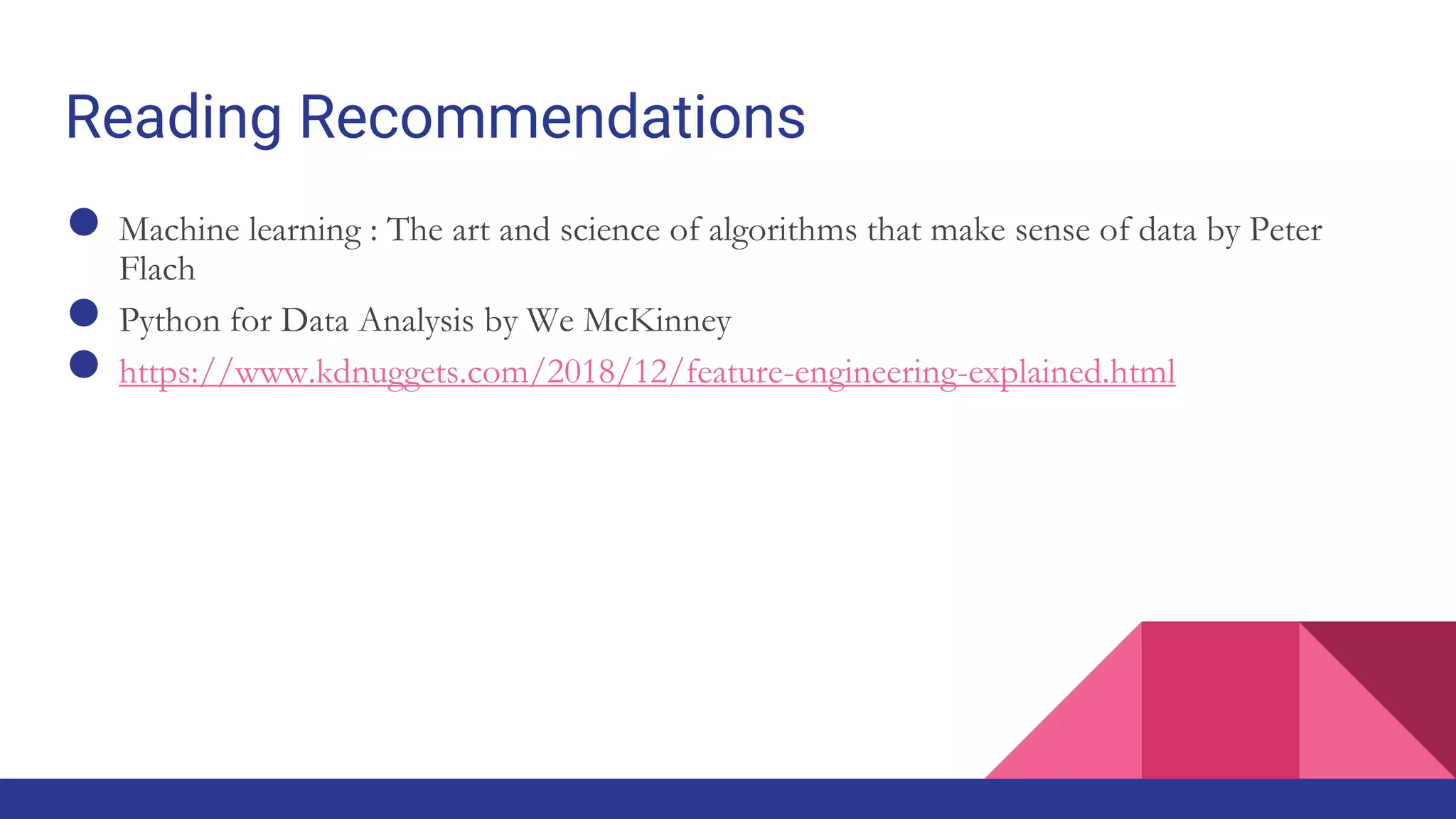 Reading Recommendations
● Machine learning : The art and science of algorithms that make sense of data by Peter
Flach
● Python for Data Analysis by We McKinney
● https://www.kdnuggets.com/2018/12/feature-engineering-explained.html
 