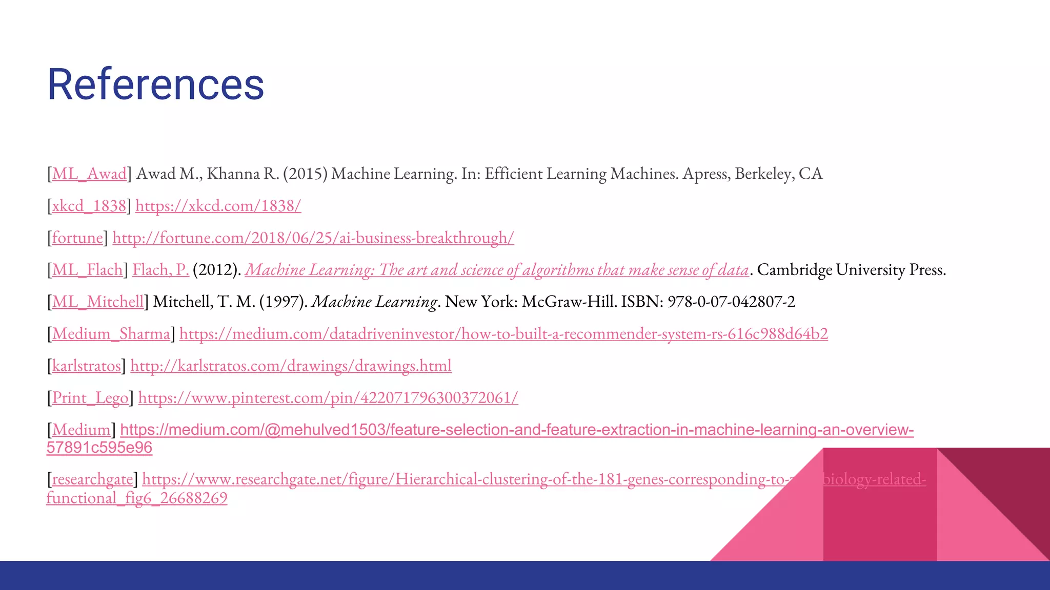 References
[ML_Awad] Awad M., Khanna R. (2015) Machine Learning. In: Efficient Learning Machines. Apress, Berkeley, CA
[xkcd_1838] https://xkcd.com/1838/
[fortune] http://fortune.com/2018/06/25/ai-business-breakthrough/
[ML_Flach] Flach, P. (2012). Machine Learning: The art and science of algorithms that make sense of data. Cambridge University Press.
[ML_Mitchell] Mitchell, T. M. (1997). Machine Learning. New York: McGraw-Hill. ISBN: 978-0-07-042807-2
[Medium_Sharma] https://medium.com/datadriveninvestor/how-to-built-a-recommender-system-rs-616c988d64b2
[karlstratos] http://karlstratos.com/drawings/drawings.html
[Print_Lego] https://www.pinterest.com/pin/422071796300372061/
[Medium] https://medium.com/@mehulved1503/feature-selection-and-feature-extraction-in-machine-learning-an-overview-
57891c595e96
[researchgate] https://www.researchgate.net/figure/Hierarchical-clustering-of-the-181-genes-corresponding-to-zinc-biology-related-
functional_fig6_26688269
 