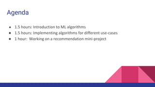 Agenda
● 1.5 hours: Introduction to ML algorithms
● 1.5 hours: Implementing algorithms for different use-cases
● 1 hour: Working on a recommendation mini-project
 