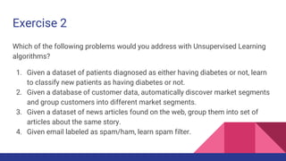 Exercise 2
Which of the following problems would you address with Unsupervised Learning
algorithms?
1. Given a dataset of patients diagnosed as either having diabetes or not, learn
to classify new patients as having diabetes or not.
2. Given a database of customer data, automatically discover market segments
and group customers into different market segments.
3. Given a dataset of news articles found on the web, group them into set of
articles about the same story.
4. Given email labeled as spam/ham, learn spam filter.
 