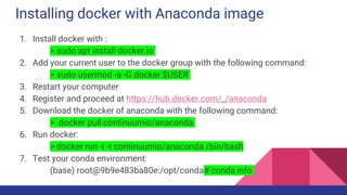 Installing docker with Anaconda image
1. Install docker with :
> sudo apt install docker.io
2. Add your current user to the docker group with the following command:
> sudo usermod -a -G docker $USER
3. Restart your computer
4. Register and proceed at https://hub.docker.com/_/anaconda
5. Download the docker of anaconda with the following command:
> docker pull continuumio/anaconda
6. Run docker:
> docker run -i -t continuumio/anaconda /bin/bash
7. Test your conda environment:
(base) root@9b9e483ba80e:/opt/conda# conda info
 