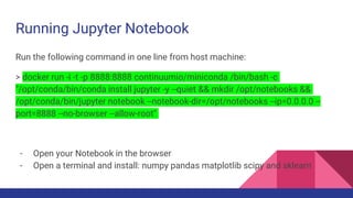 Running Jupyter Notebook
Run the following command in one line from host machine:
> docker run -i -t -p 8888:8888 continuumio/miniconda /bin/bash -c
"/opt/conda/bin/conda install jupyter -y --quiet && mkdir /opt/notebooks &&
/opt/conda/bin/jupyter notebook --notebook-dir=/opt/notebooks --ip=0.0.0.0 --
port=8888 --no-browser --allow-root"
- Open your Notebook in the browser
- Open a terminal and install: numpy pandas matplotlib scipy and sklearn
 