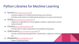 Python Libraries for Machine Learning
● NumPy (http://www.numpy.org/ ):
○ Introduce objects for multidimensional arrays and matrices
○ Provides vectorization of mathematical operations on arrays and matrices
● SciPy(https://www.scipy.org/scipylib/ ):
○ Collection of algorithms for linear algebra, statistics, optimization and etc.
○ Build on NumPy
● Pandas(http://pandas.pydata.org/ ):
○ Provide tools for data manipulation and handling missing data
● SciKit-Learn(https://scikit-learn.org/stable/ ):
○ Provide machine learning algorithms: classification, regression, clustering, model validation
etc.
● Matplotlib(https://matplotlib.org/ ):
○ Python 2D plotting library
 