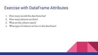 Exercise with DataFrame Attributes
1. How many records this data frame has?
2. How many elements are there?
3. What are the column names?
4. What types of columns we have in this data frame?
 
