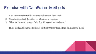 Exercise with DataFrame Methods
1. Give the summary for the numeric columns in the dataset
2. Calculate standard deviation for all numeric columns
3. What are the mean values of the first 50 records in the dataset?
Hint: use head() method to subset the first 50 records and then calculate the mean
 