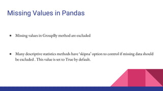 Missing Values in Pandas
● Missing values in GroupBy method are excluded
● Many descriptive statistics methods have ‘skipna’ option to control if missing data should
be excluded . This value is set to True by default.
 
