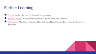 Further Learning
● Kaggle: is the place to do data science projects
● Seeing Theory : a visual introduction to probability and statistics.
● Kdnuggets: Machine Learning, Data Science, Data Mining, Big Data, Analytics, AI.
Software
 