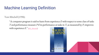 Machine Learning Definition
Tom Mitchell (1998):
“A computer program is said to learn from experience E with respect to some class of tasks
T and performance measure P if its performance at tasks in T, as measured by P, improves
with experience E.” [ML_Mitchell]
 