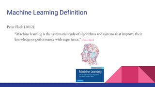 Machine Learning Definition
Peter Flach (2012):
“Machine learning is the systematic study of algorithms and systems that improve their
knowledge or performance with experience.” [ML_Flach]
 