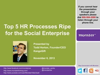 If you cannot hear
the presentation
through your
speakers please
dial 800-584-2088 to
listen through your
phone line.

Top 5 HR Processes Ripe
for the Social Enterprise
Presented by
Todd Horton, Founder/CEO
KangoGift
November 6, 2013
Stay Connected w ith Monster.

http://www.facebook.com/monsterww
http://www.monsterthinking.com/
http://www.youtube.com/user/MonsterVideoVault

@monster_works
@monsterww

 