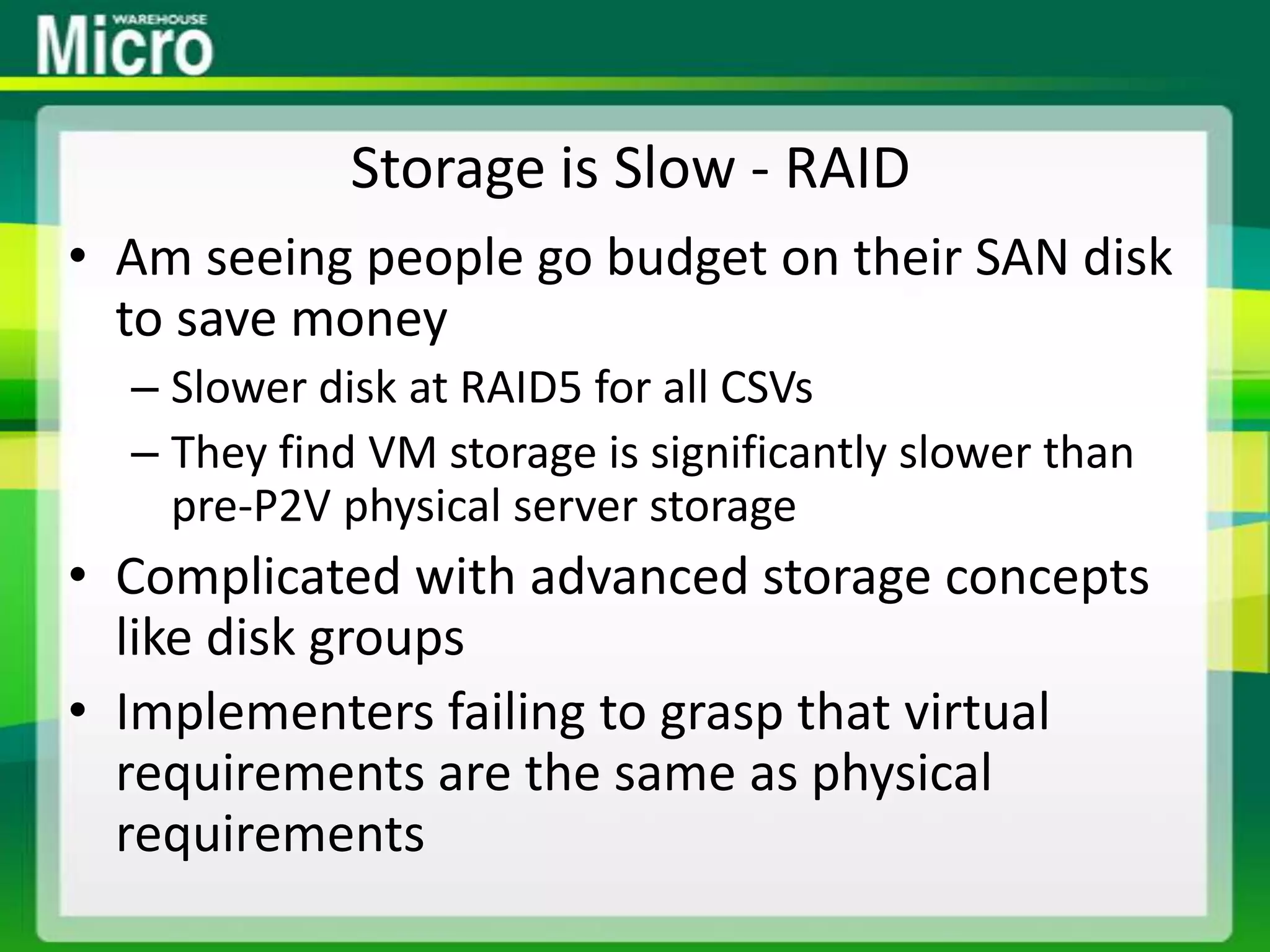 Storage is Slow - RAIDAm seeing people go budget on their SAN disk to save moneySlower disk at RAID5 for all CSVsThey find VM storage is significantly slower than pre-P2V physical server storageComplicated with advanced storage concepts like disk groupsImplementers failing to grasp that virtual requirements are the same as physical requirements