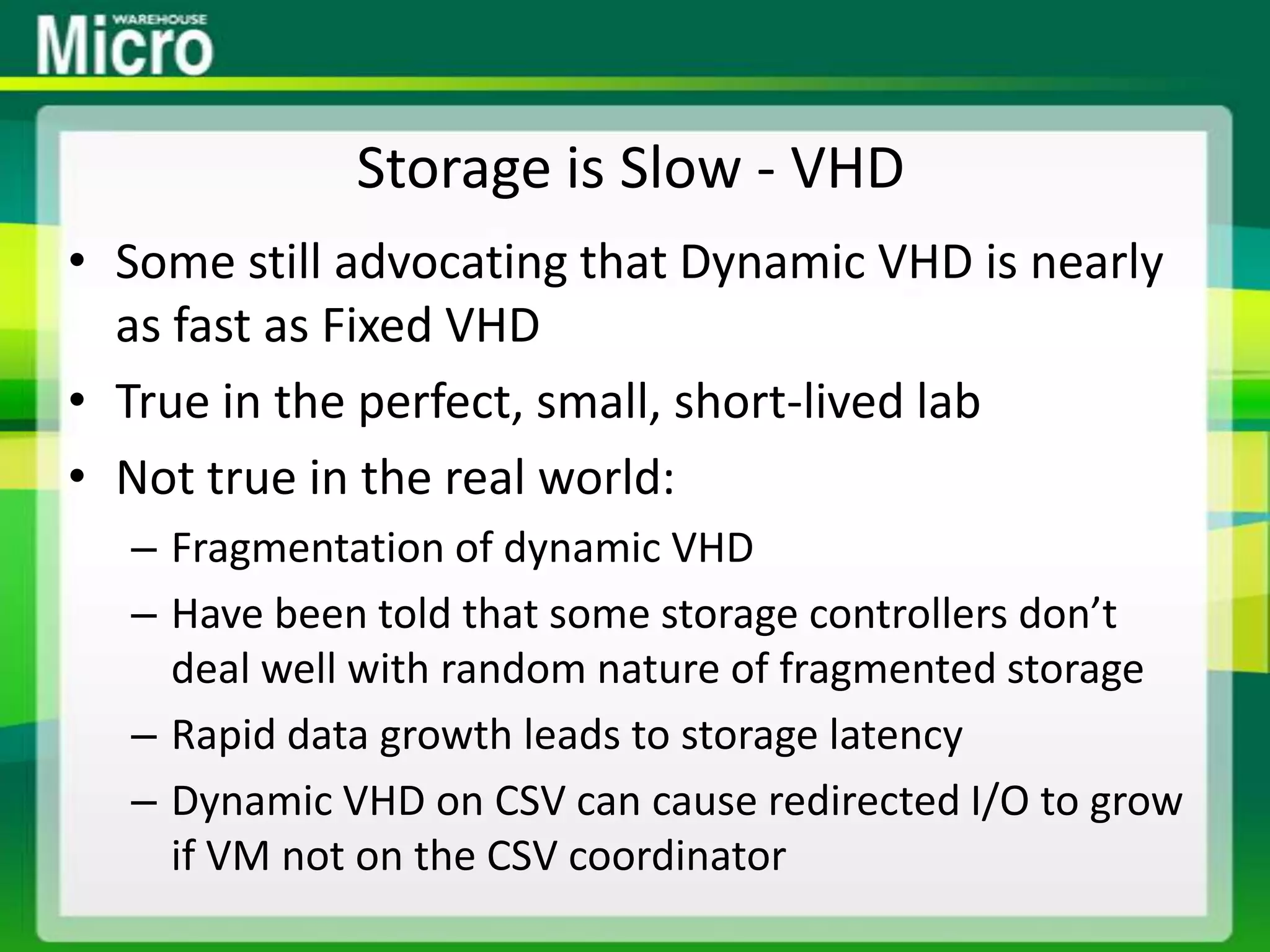 Storage is Slow - VHDSome still advocating that Dynamic VHD is nearly as fast as Fixed VHDTrue in the perfect, small, short-lived labNot true in the real world:Fragmentation of dynamic VHDHave been told that some storage controllers don’t deal well with random nature of fragmented storageRapid data growth leads to storage latencyDynamic VHD on CSV can cause redirected I/O to grow if VM not on the CSV coordinator
