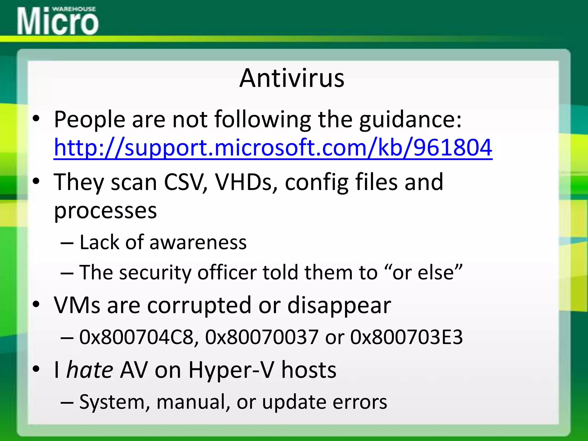 AntivirusPeople are not following the guidance: http://support.microsoft.com/kb/961804They scan CSV, VHDs, config files and processesLack of awarenessThe security officer told them to “or else”VMs are corrupted or disappear0x800704C8, 0x80070037 or 0x800703E3I hate AV on Hyper-V hostsSystem, manual, or update errors
