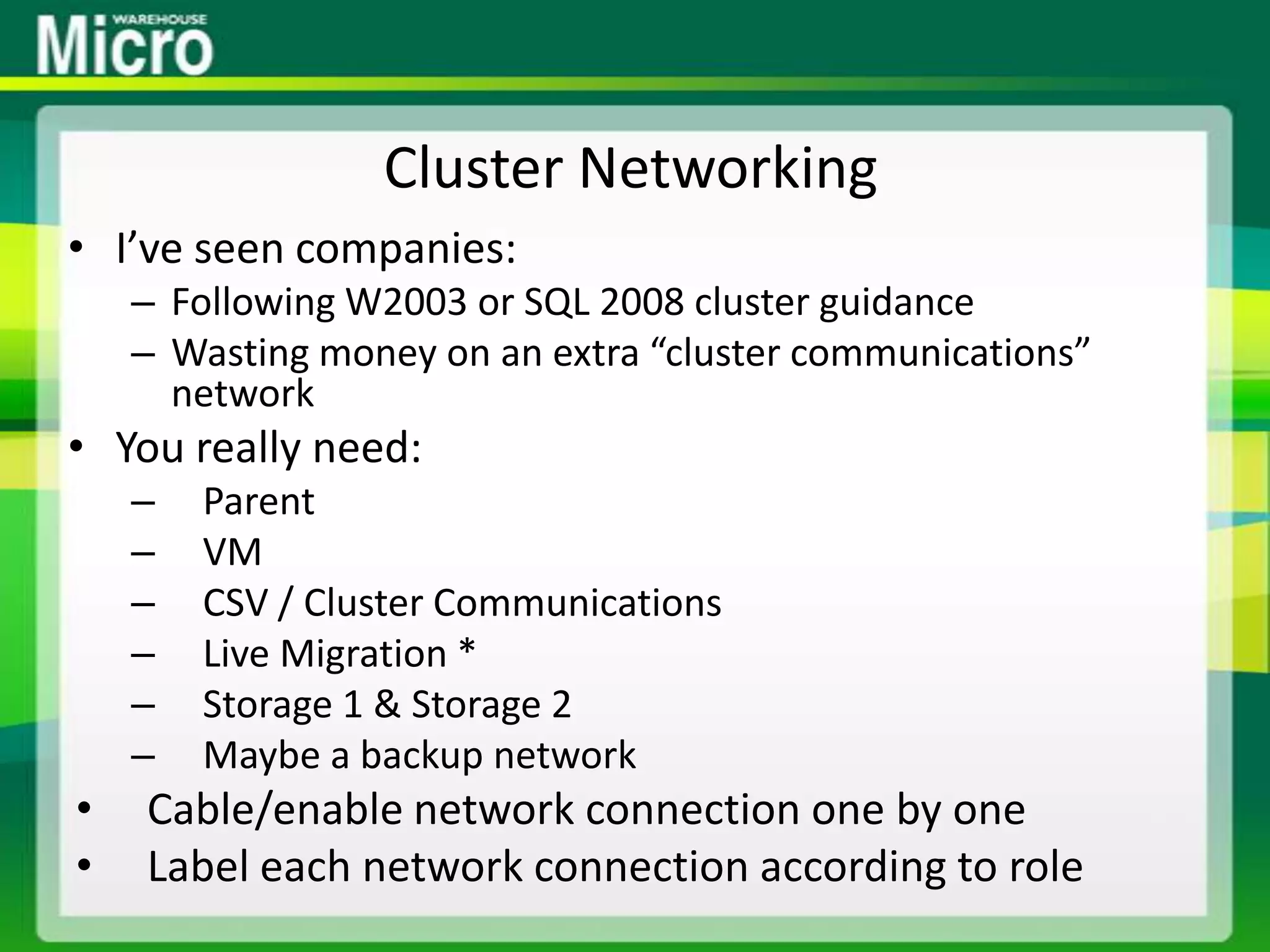 Cluster NetworkingI’ve seen companies:Following W2003 or SQL 2008 cluster guidanceWasting money on an extra “cluster communications” networkYou really need:ParentVMCSV / Cluster CommunicationsLive Migration *Storage 1 & Storage 2Maybe a backup networkCable/enable network connection one by oneLabel each network connection according to role
